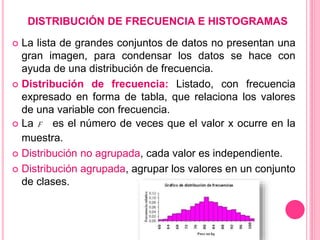 DISTRIBUCIÓN DE FRECUENCIA E HISTOGRAMAS
 La lista de grandes conjuntos de datos no presentan una
gran imagen, para condensar los datos se hace con
ayuda de una distribución de frecuencia.
 Distribución de frecuencia: Listado, con frecuencia
expresado en forma de tabla, que relaciona los valores
de una variable con frecuencia.
 La F es el número de veces que el valor x ocurre en la
muestra.
 Distribución no agrupada, cada valor es independiente.
 Distribución agrupada, agrupar los valores en un conjunto
de clases.
 