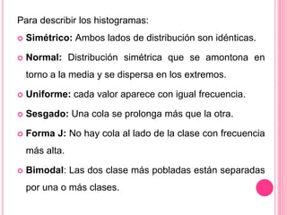 Para describir los histogramas:
 Simétrico: Ambos lados de distribución son idénticas.
 Normal: Distribución simétrica que se amontona en
torno a la media y se dispersa en los extremos.
 Uniforme: cada valor aparece con igual frecuencia.
 Sesgado: Una cola se prolonga más que la otra.
 Forma J: No hay cola al lado de la clase con frecuencia
más alta.
 Bimodal: Las dos clase más pobladas están separadas
por una o más clases.
 