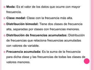  Moda: Es el valor de los datos que ocurre con mayor
frecuencia.
 Clase modal: Clase con la frecuencia más alta.
 Distribución bimodal: Tiene dos clases de frecuencia
alta, separadas por clases con frecuencias menores.
 Distribución de frecuencias acumuladas: Distribución
de frecuencias que relaciona frecuencias acumuladas
con valores de variable.
 Frecuencia acumulada: Es la suma de la frecuencia
para dicha clase y las frecuencias de todas las clases de
valores menores.
 