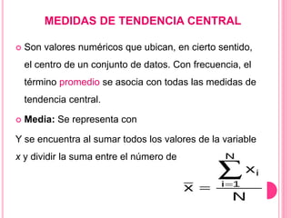 MEDIDAS DE TENDENCIA CENTRAL
 Son valores numéricos que ubican, en cierto sentido,
el centro de un conjunto de datos. Con frecuencia, el
término promedio se asocia con todas las medidas de
tendencia central.
 Media: Se representa con
Y se encuentra al sumar todos los valores de la variable
x y dividir la suma entre el número de dichos valores.
 