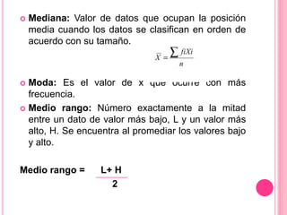  Mediana: Valor de datos que ocupan la posición
media cuando los datos se clasifican en orden de
acuerdo con su tamaño.
 Moda: Es el valor de x que ocurre con más
frecuencia.
 Medio rango: Número exactamente a la mitad
entre un dato de valor más bajo, L y un valor más
alto, H. Se encuentra al promediar los valores bajo
y alto.
Medio rango = L+ H
2
 