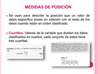 MEDIDAS DE POSICIÓN
 Se usan para describir la posición que un valor de
datos especifico posee en relación con el resto de los
datos cuando están en orden clasificado.
 Cuartiles: Valores de la variable que dividen los datos
clasificados en cuartos; cada conjunto de datos tiene
tres cuartiles.
 