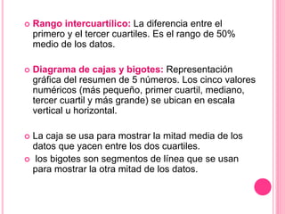  Rango intercuartílico: La diferencia entre el
primero y el tercer cuartiles. Es el rango de 50%
medio de los datos.
 Diagrama de cajas y bigotes: Representación
gráfica del resumen de 5 números. Los cinco valores
numéricos (más pequeño, primer cuartil, mediano,
tercer cuartil y más grande) se ubican en escala
vertical u horizontal.
 La caja se usa para mostrar la mitad media de los
datos que yacen entre los dos cuartiles.
 los bigotes son segmentos de línea que se usan
para mostrar la otra mitad de los datos.
 