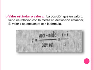  Valor estándar o valor z: La posición que un valor x
tiene en relación con la media en desviación estándar.
El valor z se encuentra con la formula.
 