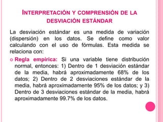 INTERPRETACIÓN Y COMPRENSIÓN DE LA
DESVIACIÓN ESTÁNDAR
La desviación estándar es una medida de variación
(dispersión) en los datos. Se define como valor
calculando con el uso de fórmulas. Esta medida se
relaciona con:
 Regla empírica: Si una variable tiene distribución
normal, entonces: 1) Dentro de 1 desviación estándar
de la media, habrá aproximadamente 68% de los
datos; 2) Dentro de 2 desviaciones estándar de la
media, habrá aproximadamente 95% de los datos; y 3)
Dentro de 3 desviaciones estándar de la media, habrá
aproximadamente 99.7% de los datos.
 