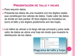 PRESENTACIÓN DE TALLO Y HOJAS
 Para resumir datos.
 Presenta los datos de una muestra con los dígitos reales
que constituyen los valores de datos. Cada valor de datos
se divide en dos partes: El (los) dígitos (s) inicial(es) es
(son) el tallo y los dígitos posteriores son las hojas.
 Los tallos se ubican a lo largo del eje principal y para cada
valor de datos se ubica una hoja de modo que muestre la
distribución de los datos.
 