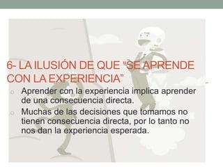 6- LA ILUSIÓN DE QUE “SE APRENDE
CON LA EXPERIENCIA”
o Aprender con la experiencia implica aprender
de una consecuencia directa.
o Muchas de las decisiones que tomamos no
tienen consecuencia directa, por lo tanto no
nos dan la experiencia esperada.
 