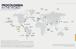 30 31
L E G A L G U I D E T O D O B U S I N E S S I N C O L O M B I A L E G A L G U I D E T O D O B U S I N E S S I N C O L O M B I A
The information provided by PROCOLOMBIA in this brochure should not be considered as investment advice.
PROCOLOMBIA does not replace the management bodies of the Investor when making decisions about their
investments and does not guarantee results. The Investor remains solely responsible for its decisions, actions,
compliance with applicable laws, rules and regulations.
* PROCOLOMBIA´S COVERAGE IN OTHER COUNTRIES
PROCOLOMBIA
IN THE WORLD
GERMANY AUSTRIA, DENMARK, SLOVAKIA, SLOVENIA, HOLLAND, HUNGARY, POLAND, CZECH REPUBLIC, SWITZERLAND / ARGENTINA
PARAGUAY, URUGUAY / CARIBBEAN PUERTO RICO, DOMINICAN REPUBLIC, TRINIDAD AND TOBAGO, CUBA, ANTIGUA AND BARBUDA,
THE BAHAMAS, BARBADOS, DOMINICA, GRENADA, GUYANA, HAITI, JAMAICA, MONTSERRAT, SAINT LUCIA, ST. KITTS AND NEVIS, ST. VINCENT
AND THE GRENADINES, SURINAME, ARUBA, CURACAO, ST. MARTIN, BONAIRE, ST. EUSTAQUIO, SABA, GUADALUPE, MARTINICA, GUYANA
FRANCESA, ST. BARTHELEMY, ANGUILLA, BERMUDA, BRITISH VIRGIN ISLANDS.
CAYMAN ISLANDS, TURKS AND CAICOS ISLANDS / CHINA HONG KONG / SOUTH KOREA PHILIPPINES, MONGOLIA / COSTA RICA PANAMA,
NICARAGUA / UNITED ARAB EMIRATES SAUDI ARABIA, BAHRAIN, QATAR, KUWAIT, OMAN / SPAIN ITALY, PORTUGAL, ANGOLA, MOZAMBIQUE /
FRANCE BELGIUM, MOROCCO, ARGELIA, SENEGAL, TUNISIA / GUATEMALA EL SALVADOR, HONDURAS, BELIZE / INDIA ISRAEL / INDONESIA
MALAYSIA, NEW ZEALAND, THAILAND, VIETNAM, AUSTRALIA / JAPAN TAIWAN, SINGAPORE / PERU BOLIVIA / UNITED KINGDOM FINLAND,
IRELAND, NORWAY, SWEDEN, GHANA, KENYA, NIGERIA, SOUTH AFRICA / RUSSIA BELARUS, KAZAKHSTAN / TURKEY GREECE, MACEDONIA.
* PROCOLOMBIA´S COVERAGE IN OTHER COUNTRIES
PROCOLOMBIA
IN THE WORLD
GERMANY AUSTRIA, DENMARK, SLOVAKIA, SLOVENIA, HOLLAND, HUNGARY, POLAND, CZECH REPUBLIC, SWITZERLAND / ARGENTINA
PARAGUAY, URUGUAY / CARIBBEAN PUERTO RICO, DOMINICAN REPUBLIC, TRINIDAD AND TOBAGO, CUBA, ANTIGUA AND BARBUDA,
THE BAHAMAS, BARBADOS, DOMINICA, GRENADA, GUYANA, HAITI, JAMAICA, MONTSERRAT, SAINT LUCIA, ST. KITTS AND NEVIS, ST. VINCENT
AND THE GRENADINES, SURINAME, ARUBA, CURACAO, ST. MARTIN, BONAIRE, ST. EUSTAQUIO, SABA, GUADALUPE, MARTINICA, GUYANA
FRANCESA, ST. BARTHELEMY, ANGUILLA, BERMUDA, BRITISH VIRGIN ISLANDS.
 