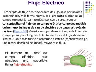 Flujo Eléctrico
El número de líneas de
campo eléctrico que
atraviesa una superficie
llama flujo eléctrico.
El concepto de flujo describe cuánto de algo pasa por un área
determinada. Más formalmente, es el producto escalar de un
campo vectorial (el campo eléctrico) con un área. Puedes
conceptualizar el flujo de un campo eléctrico como una medida
del número de líneas de campo eléctrico que pasan a través de
un área (Figura 6.3). Cuanto más grande es el área, más líneas de
campo pasan por ella y, por lo tanto, mayor es el flujo; de manera
similar, cuanto más fuerte es el campo eléctrico (representado por
una mayor densidad de líneas), mayor es el flujo.
 