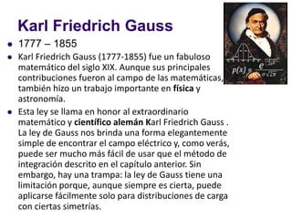 Karl Friedrich Gauss
⚫ 1777 – 1855
⚫ Karl Friedrich Gauss (1777-1855) fue un fabuloso
matemático del siglo XIX. Aunque sus principales
contribuciones fueron al campo de las matemáticas,
también hizo un trabajo importante en física y
astronomía.
⚫ Esta ley se llama en honor al extraordinario
matemático y científico alemán Karl Friedrich Gauss .
La ley de Gauss nos brinda una forma elegantemente
simple de encontrar el campo eléctrico y, como verás,
puede ser mucho más fácil de usar que el método de
integración descrito en el capítulo anterior. Sin
embargo, hay una trampa: la ley de Gauss tiene una
limitación porque, aunque siempre es cierta, puede
aplicarse fácilmente solo para distribuciones de carga
con ciertas simetrías.
 