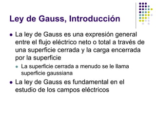 Ley de Gauss, Introducción
⚫ La ley de Gauss es una expresión general
entre el flujo eléctrico neto o total a través de
una superficie cerrada y la carga encerrada
por la superficie
⚫ La superficie cerrada a menudo se le llama
superficie gaussiana
⚫ La ley de Gauss es fundamental en el
estudio de los campos eléctricos
 