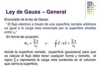 Ley de Gauss – General
Enunciado de la ley de Gauss:
“ El flujo eléctrico a través de una superficie cerrada arbitraria
es igual a la carga neta encerrada por la superficie dividida
entre 𝜀0”
En forma de ecuación:
Ф𝐸 =
σ 𝑞
𝜀0
𝑜 ර 𝐸 ∙ 𝑑 Ԧ
𝐴 =
σ 𝑞
𝜀0
donde la superficie cerrada (superficie gaussiana) para que
se calcula el flujo debe tener cualquier forma y tamaño, el
signo σ 𝑞 representa la carga neta contenida en el volumen
que cierra la superficie.
 