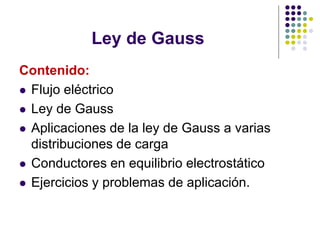 Ley de Gauss
Contenido:
⚫ Flujo eléctrico
⚫ Ley de Gauss
⚫ Aplicaciones de la ley de Gauss a varias
distribuciones de carga
⚫ Conductores en equilibrio electrostático
⚫ Ejercicios y problemas de aplicación.
 