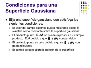 Condiciones para una
Superficie Gaussiana
⚫ Elija una superficie gaussiana que satisfaga las
siguientes condiciones:
⚫ El valor del campo eléctrico puede mostrarse desde la
simetría como constante sobre la superficie gaussiana
⚫ El producto punto se puede expresar en un simple
producto EdA debido a que y son paralelos
⚫ El producto punto es cero debido a qu se y son
perpendiculares
⚫ El campo es cero sobre la porción de la superficie
E
d

E A
E dA
dA
 