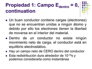 Propiedad 1: Campo Edentro = 0,
continuation
⚫ Un buen conductor contiene cargas (electrones)
que no se encuentran unidas a ningún átomo y
debido por ello los electrones tienen la libertad
de moverse en el interior del material.
⚫ Dentro de un conductor no existe ningún
movimiento neto de carga, el conductor está en
equilibrio electrostático.
⚫ Hay un campo neto de CERO dentro del conductor
⚫ Esta redistribución dura alrededor de 10-16s y
podemos considerarla como instantánea
 