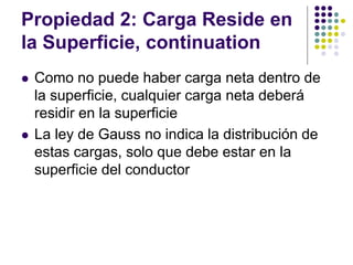 Propiedad 2: Carga Reside en
la Superficie, continuation
⚫ Como no puede haber carga neta dentro de
la superficie, cualquier carga neta deberá
residir en la superficie
⚫ La ley de Gauss no indica la distribución de
estas cargas, solo que debe estar en la
superficie del conductor
 