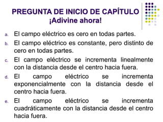 PREGUNTA DE INICIO DE CAPÍTULO
¡Adivine ahora!
a. El campo eléctrico es cero en todas partes.
b. El campo eléctrico es constante, pero distinto de
cero en todas partes.
c. El campo eléctrico se incrementa linealmente
con la distancia desde el centro hacia fuera.
d. El campo eléctrico se incrementa
exponencialmente con la distancia desde el
centro hacia fuera.
e. El campo eléctrico se incrementa
cuadráticamente con la distancia desde el centro
hacia fuera.
 