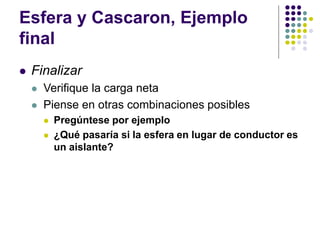 Esfera y Cascaron, Ejemplo
final
⚫ Finalizar
⚫ Verifique la carga neta
⚫ Piense en otras combinaciones posibles
⚫ Pregúntese por ejemplo
⚫ ¿Qué pasaría si la esfera en lugar de conductor es
un aislante?
 