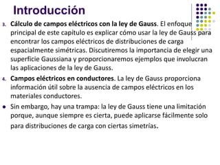 Introducción
3. Cálculo de campos eléctricos con la ley de Gauss. El enfoque
principal de este capítulo es explicar cómo usar la ley de Gauss para
encontrar los campos eléctricos de distribuciones de carga
espacialmente simétricas. Discutiremos la importancia de elegir una
superficie Gaussiana y proporcionaremos ejemplos que involucran
las aplicaciones de la ley de Gauss.
4. Campos eléctricos en conductores. La ley de Gauss proporciona
información útil sobre la ausencia de campos eléctricos en los
materiales conductores.
⚫ Sin embargo, hay una trampa: la ley de Gauss tiene una limitación
porque, aunque siempre es cierta, puede aplicarse fácilmente solo
para distribuciones de carga con ciertas simetrías.
 