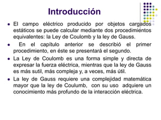 Introducción
⚫ El campo eléctrico producido por objetos cargados
estáticos se puede calcular mediante dos procedimientos
equivalentes: la Ley de Coulomb y la ley de Gauss.
⚫ En el capítulo anterior se describió el primer
procedimiento, en éste se presentará el segundo.
⚫ La Ley de Coulomb es una forma simple y directa de
expresar la fuerza eléctrica, mientras que la ley de Gauss
es más sutil, más compleja y, a veces, más útil.
⚫ La ley de Gauss requiere una complejidad matemática
mayor que la ley de Coulumb, con su uso adquiere un
conocimiento más profundo de la interacción eléctrica.
 