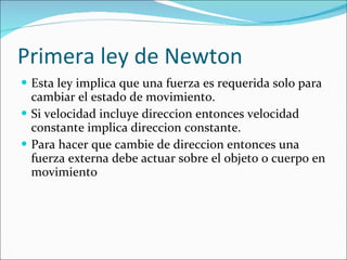 Primera ley de Newton Esta ley implica que una fuerza es requerida solo para cambiar el estado de movimiento. Si velocidad incluye direccion entonces velocidad constante implica direccion constante.  Para hacer que cambie de direccion entonces una fuerza externa debe actuar sobre el objeto o cuerpo en movimiento 