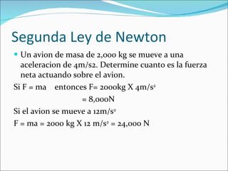 Segunda Ley de Newton Un avion de masa de 2,000 kg se mueve a una aceleracion de 4m/s2. Determine cuanto es la fuerza neta actuando sobre el avion. Si F = ma  entonces F= 2000kg X 4m/s 2 = 8,000N Si el avion se mueve a 12m/s 2 F = ma = 2000 kg X 12 m/s 2  = 24,000 N 