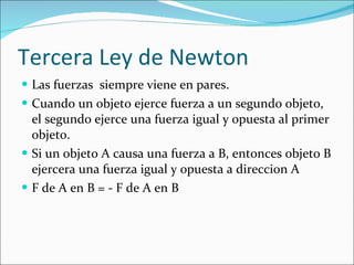 Tercera Ley de Newton Las fuerzas  siempre viene en pares.  Cuando un objeto ejerce fuerza a un segundo objeto, el segundo ejerce una fuerza igual y opuesta al primer objeto. Si un objeto A causa una fuerza a B, entonces objeto B ejercera una fuerza igual y opuesta a direccion A F de A en B = - F de A en B  