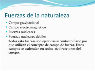 Fuerzas de la naturaleza Campo gravitacional Campo electromagnetico Fuerzas nucleares Fuerzas nucleares debiles Todas esta fuerzas son ejercidas si contacto fisico por que utilizan el concepto de campo de fuerza. Estos campos se extienden en todas las direcciones del cuerpo. 