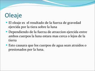 Oleaje El oleaje es  el resultado de la fuerza de gravedad ejercida por la tiera sobre la luna Dependiendo de la fuerza de atraccion ejercida entre ambos cuerpos la luna estara mas cerca o lejos de la tierra Esto causara que los cuerpos de agua sean atraidos o presionados por la luna. 