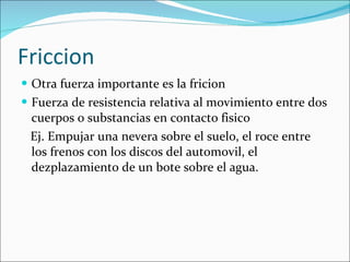 Friccion Otra fuerza importante es la fricion Fuerza de resistencia relativa al movimiento entre dos cuerpos o substancias en contacto fisico Ej. Empujar una nevera sobre el suelo, el roce entre los frenos con los discos del automovil, el dezplazamiento de un bote sobre el agua. 