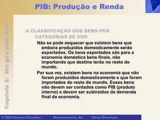 Capítulo
2:
Um
giro
pelo
livro
© 2006 Pearson Education Macroeconomia, 4/e Olivier Blanchard
PIB: Produção e Renda
A CLASSIFICAÇÃO DOS BENS POR
CATEGORIAS DE USO
Não se pode esquecer que existem bens que
embora produzidos domesticamente serão
exportados. Os bens exportados são para a
economia doméstica bens finais, não
importando que destino terão no resto do
mundo.
Por sua vez, existem bens na economia que não
foram produzidos domesticamente e que foram
importados do resto do mundo. Esses bens
não devem ser contados como PIB (produto
interno) e devem ser subtraídos da demanda
final da economia.
 
