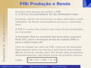 Capítulo
2:
Um
giro
pelo
livro
© 2006 Pearson Education Macroeconomia, 4/e Olivier Blanchard
PIB: Produção e Renda
Existem três formas de definir o PIB:
2. A ÓTICA DO DISPÊNDIO OU DA DEMANDA FINAL
Portanto, dentro da economia os bens ofertados serão
utilizados de forma intermediária ou para a demanda
final.
O PIB é a soma dos valores dos bens finais produzidos
na economia
A demanda final se constitui dos bens para consumo
final (CF), para a formação bruta de capital (FBC) e
para a exportação (X).
Para se chegar ao valor do PIB, retira-se da demanda
final aqueles bens ou serviços que foram importados
(M) do resto do mundo, pois não tendo sido produzidos
domesticamente, não fazem parte do produto interno.
Logo, PIB = CF + FBC + X - M
 