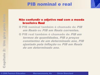 Capítulo
2:
Um
giro
pelo
livro
© 2006 Pearson Education Macroeconomia, 4/e Olivier Blanchard
PIB nominal e real
Não confundir o adjetivo real com a moeda
brasileira Real
O PIB nominal também é chamado de PIB
em Reais ou PIB em Reais correntes.
O PIB real também é chamado de PIB em
termos de quantidades, PIB a preços
constantes de um determinado ano, PIB
ajustado pela inflação ou PIB em Reais
de um determinado ano.
 