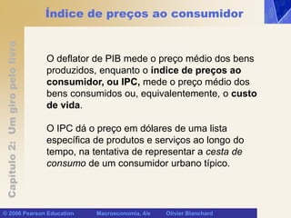 Capítulo
2:
Um
giro
pelo
livro
© 2006 Pearson Education Macroeconomia, 4/e Olivier Blanchard
Índice de preços ao consumidor
O deflator de PIB mede o preço médio dos bens
produzidos, enquanto o índice de preços ao
consumidor, ou IPC, mede o preço médio dos
bens consumidos ou, equivalentemente, o custo
de vida.
O IPC dá o preço em dólares de uma lista
específica de produtos e serviços ao longo do
tempo, na tentativa de representar a cesta de
consumo de um consumidor urbano típico.
 