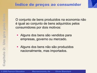 Capítulo
2:
Um
giro
pelo
livro
© 2006 Pearson Education Macroeconomia, 4/e Olivier Blanchard
Índice de preços ao consumidor
O conjunto de bens produzidos na economia não
é igual ao conjunto de bens adquiridos pelos
consumidores por dois motivos:
 Alguns dos bens são vendidos para
empresas, governo ou mercado.
 Alguns dos bens não são produzidos
nacionalmente, mas importados.
 