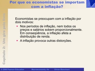Capítulo
2:
Um
giro
pelo
livro
© 2006 Pearson Education Macroeconomia, 4/e Olivier Blanchard
Por que os economistas se importam
com a inflação?
Economistas se preocupam com a inflação por
dois motivos:
 Nos períodos de inflação, nem todos os
preços e salários sobem proporcionalmente.
Em conseqüência, a inflação afeta a
distribuição de renda.
 A inflação provoca outras distorções.
 