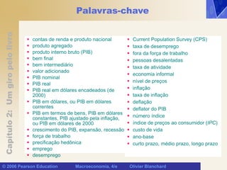 Capítulo
2:
Um
giro
pelo
livro
© 2006 Pearson Education Macroeconomia, 4/e Olivier Blanchard
Palavras-chave
 contas de renda e produto nacional
 produto agregado
 produto interno bruto (PIB)
 bem final
 bem intermediário
 valor adicionado
 PIB nominal
 PIB real
 PIB real em dólares encadeados (de
2000)
 PIB em dólares, ou PIB em dólares
correntes
 PIB em termos de bens, PIB em dólares
constantes, PIB ajustado pela inflação,
ou PIB em dólares de 2000
 crescimento do PIB, expansão, recessão
 força de trabalho
 precificação hedônica
 emprego
 desemprego
 Current Population Survey (CPS)
 taxa de desemprego
 fora da força de trabalho
 pessoas desalentadas
 taxa de atividade
 economia informal
 nível de preços
 inflação
 taxa de inflação
 deflação
 deflator do PIB
 número índice
 índice de preços ao consumidor (IPC)
 custo de vida
 ano-base
 curto prazo, médio prazo, longo prazo
 