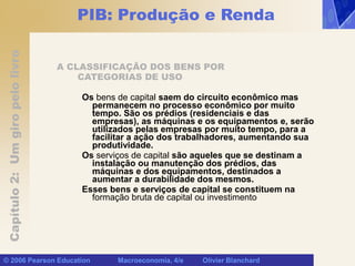 Capítulo
2:
Um
giro
pelo
livro
© 2006 Pearson Education Macroeconomia, 4/e Olivier Blanchard
PIB: Produção e Renda
A CLASSIFICAÇÃO DOS BENS POR
CATEGORIAS DE USO
Os bens de capital saem do circuito econômico mas
permanecem no processo econômico por muito
tempo. São os prédios (residenciais e das
empresas), as máquinas e os equipamentos e, serão
utilizados pelas empresas por muito tempo, para a
facilitar a ação dos trabalhadores, aumentando sua
produtividade.
Os serviços de capital são aqueles que se destinam a
instalação ou manutenção dos prédios, das
máquinas e dos equipamentos, destinados a
aumentar a durabilidade dos mesmos.
Esses bens e serviços de capital se constituem na
formação bruta de capital ou investimento
 