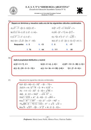 E. E. S. T. N 6 “SIDERURGIA ARGENTINA”
(Escuela de Educación Secundaria Técnica N 6)
Articulada con la Universidad Tecnológica Nacional
Resolución N 1956/95
_________________________________________________________________________________
– 27 –
Profesores: María Laura Niella, Mónica Pesce, Patricia Taddeo
35)
· Separa en términos y resuelve cada uno de los siguientes cálculos combinados
     
222
3-:3.2:1235A)    510.104-5E) 3 23222
      163-:3-16.2B)
2555
    
32204
210:7381F)
  
233 2
1-3-2-25-C)    812:24-27.-G) 7112
    103:368.23.3-D) 2
        3:1813:122:2-H) 238
Respuestas: A. 2 B. -13 C. 5 D. -17
E. 76 F. -66 G. 111 H. -35
36)
Aplicá propiedad distributiva y resolvé
a) (2 + 3 + 7) . 2 = b) (5 – 2 + 6) . (– 4) = c) (27 – 12 + 3 – 30) : (– 3) =
d) (– 3) . (10 – 3 + 3 – 13) = e) (– 16 + 36 – 4 + 20) : (+4) = f) 5 . (7 – 0 + 4) =
37) Resuelvan los siguientes cálculos combinados.
     
 
   
 
 
 
   
    







52:835273)8
2231272:8)7
972:12106)6
8128:4125)5
5436124)4
361211)3
1298:623)2
7158-23)1
32
2
4222
33
22
3
33
2
 