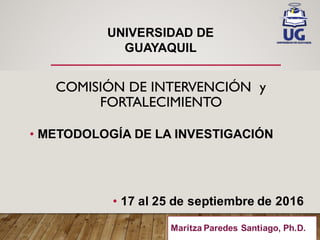 COMISIÓN DE INTERVENCIÓN y
FORTALECIMIENTO
• METODOLOGÍA  DE  LA  INVESTIGACIÓN
• 17  al  25  de  septiembre  de  2016
UNIVERSIDAD  DE
GUAYAQUIL
Maritza Paredes Santiago, Ph.D..
 