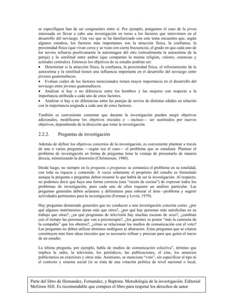 Parte del libro de Hernandez, Fernandez, y Baptista. Metodologia de la investigación. Editorial
McGraw Hill. Es recomendable que compres el libro para respetar los derechos de autor
se especifiquen han de ser congruentes entre sí. Por ejemplo, pongamos el caso de la joven
interesada en llevar a cabo una investigación en torno a los factores que intervienen en el
desarrollo del noviazgo. Una vez que se ha familiarizado con este tema encuentra que, según
algunos estudios, los factores más importantes son la atracción física, la confianza, la
proximidad física (que vivan cerca y se vean con cierta frecuencia), el grado en que cada uno de
los novios refuerza positivamente la autoimagen del otro (retroalimenta la autoestima de la
pareja) y la similitud entre ambos (que compartan la misma religión, valores, creencias y
actitudes centrales). Entonces los objetivos de su estudio podrían ser:
• Determinar si la atracción física, la confianza, la proximidad física, el reforzamiento de la
autoestima y la similitud tienen una influencia importante en el desarrollo del noviazgo entre
jóvenes guatemaltecos.
• Evaluar cuáles de los factores mencionados tienen mayor importancia en el desarrollo del
noviazgo entre jóvenes guatemaltecos.
• Analizar si hay o no diferencia entre los hombres y las mujeres con respecto a la
importancia atribuida a cada uno de estos factores.
• Analizar si hay o no diferencias entre las parejas de novios de distintas edades en relación
con la importancia asignada a cada uno de estos factores.
También es conveniente comentar que durante la investigación pueden surgir objetivos
adicionales, modificarse los objetivos iniciales e —incluso— ser sustituidos por nuevos
objetivos, dependiendo de la dirección que tome la investigación.
2.2.2. Preguntas de investigación
Además de definir los objetivos concretos de la investigación, es conveniente plantear a través
de una o varias preguntas —según sea el caso— el problema que se estudiará. Plantear el
problema de investigación en forma de preguntas tiene la ventaja de presentarlo de manera
directa, minimizando la distorsión (Christensen, 1980).
Desde luego, no siempre en la pregunta o preguntas se comunica el problema en su totalidad,
con toda su riqueza y contenido. A veces solamente el propósito del estudio es formulado
aunque la pregunta o preguntas deben resumir lo que habrá de ser la investigación. Al respecto,
no podemos decir que haya una forma correcta (una “receta de cocina”) de expresar todos los
problemas de investigación, pues cada uno de ellos requiere un análisis particular. Las
preguntas generales deben aclararse y delimitarse para esbozar el área—problema y sugerir
actividades pertinentes para la investigación (Ferman y Levin, 1979).
Hay preguntas demasiado generales que no conducen a una investigación concreta como: ¿por
qué algunos matrimonios duran más que otros?, ¿por qué hay personas más satisfechas en su
trabajo que otras?, ¿en qué programas de televisión hay muchas escenas de sexo?, ¿cambian
con el tiempo las personas que van a psicoterapia?, ¿los gerentes se ponen “más la camiseta de
la compañía” que los obreros?, ¿cómo se relacionan los medios de comunicación con el voto?
Las preguntas no deben utilizar términos ambiguos ni abstractos. Estas preguntas que se citaron
constituyen más bien ideas iniciales que es necesario refinar y precisar para que guíen el inicio
de un estudio.
La última pregunta, por ejemplo, habla de medios de comunicación colectiva”, término que
implica la radio, la televisión, los periódicos, las publicaciones, el cine, los anuncios
publicitarios en exteriores y otros más. Asimismo, se menciona “voto”, sin especificar el tipo ni
el contexto y sistema social (si se trata de una votación política de nivel nacional o local,
 