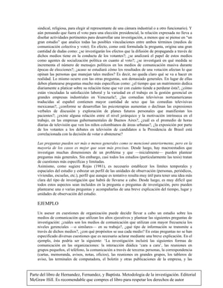 Parte del libro de Hernandez, Fernandez, y Baptista. Metodologia de la investigación. Editorial
McGraw Hill. Es recomendable que compres el libro para respetar los derechos de autor
sindical, religiosa, para elegir al representante de una cámara industrial o a otro funcionario). Y
aún pensando que fuera el voto para una elección presidencial, la relación expresada no lleva a
diseñar actividades pertinentes para desarrollar una investigación, a menos que se piense en “un
gran estudio” que analice todas las posibles vinculaciones entre ambos términos (medios de
comunicación colectiva y voto). En efecto, como está formulada la pregunta, origina una gran
cantidad de dudas como: ¿se investigarán los efectos que la difusión de propaganda a través de
dichos medios tiene en la conducta de los votantes?; ¿se analizará el papel de estos medios
como agentes de socialización política en cuanto al voto?; ¿se investigará en qué medida se
incrementa el número de mensajes políticos en los medios de comunicación masiva durante
épocas de elecciones?; ¿acaso se estudiará cómo los resultados de una votación afectan lo que
opinan las personas que manejan tales medios? Es decir, no queda claro qué se va a hacer en
realidad. Lo mismo ocurre con las otras preguntas, son demasiado generales. En lugar de ellas
deben plantearse preguntas mucho más específicas como: ¿el tiempo que un matrimonio dedica
diariamente a platicar sobre su relación tiene que ver con cuánto tiende a perdurar ésta?, ¿cómo
están vinculadas la satisfacción laboral y la variedad en el trabajo en la gestión gerencial en
grandes empresas industriales en Venezuela?, ¿las comedias televisivas norteamericanas
traducidas al español contienen mayor cantidad de sexo que las comedias televisivas
mexicanas?, ¿conforme se desarrollan las psicoterapias aumentan o declinan las expresiones
verbales de discusión y exploración de planes futuros personales que manifiestan los
pacientes?; ¿existe alguna relación entre el nivel jerárquico y la motivación intrínseca en el
trabajo, en las empresas gubernamentales de Buenos Aires?, ¿cuál es el promedio de horas
diarias de televisión que ven los niños colombianos de áreas urbanas?, ¿la exposición por parte
de los votantes a los debates en televisión de candidatos a la Presidencia de Brasil está
correlacionada con la decisión de votar o abstenerse?
Las preguntas pueden ser más o menos generales como se mencionó anteriormente, pero en la
mayoría de los casos es mejor que sean más precisas. Desde luego, hay macroestudios que
investigan muchas dimensiones de un problema y que —inicialmente— pueden plantear
preguntas más generales. Sin embargo, casi todos los estudios (particularmente las tesis) tratan
de cuestiones más específicas y limitadas.
Asimismo, como sugiere Rojas (1981), es necesario establecer los límites temporales y
espaciales del estudio y esbozar un perfil de las unidades de observación (personas, periódicos,
viviendas, escuelas, etc.), perfil que aunque es tentativo resulta muy útil para tener una idea más
clara del tipo de investigación que habrá de llevarse a cabo. Desde luego, es muy difícil que
todos estos aspectos sean incluidos en la pregunta o preguntas de investigación, pero pueden
plantearse una o varias preguntas y acompañarlas de una breve explicación del tiempo, lugar y
unidades de observación del estudio.
EJEMPLO
Un asesor en cuestiones de organización puede decidir llevar a cabo un estudio sobre los
medios de comunicación que utilizan los altos ejecutivos y plantear las siguientes preguntas de
investigación: ¿cuáles son los medios de comunicación que utilizan con mayor frecuencia los
niveles gerenciales —o similares— en su trabajo?, ¿qué tipo de información se transmite a
través de dichos medios?, ¿con qué propósitos se usa cada medio? En estas preguntas no se han
especificado diversas cuestiones que es necesario aclarar mediante una breve explicación. En el
ejemplo, ésta podría ser la siguiente: ‘La investigación incluirá las siguientes formas de
comunicación en las organizaciones: la interacción diádica ‘cara a cara’, las reuniones en
grupos pequeños, el teléfono, la comunicación a través de terceras personas, la correspondencia
(cartas, memoranda, avisos, notas, oficios), las reuniones en grandes grupos, los tableros de
aviso, las terminales de computadora, el boletín y otras publicaciones de la empresa, y las
 