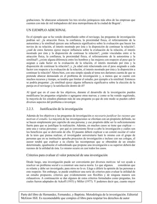 Parte del libro de Hernandez, Fernandez, y Baptista. Metodologia de la investigación. Editorial
McGraw Hill. Es recomendable que compres el libro para respetar los derechos de autor
grabaciones. Se abarcaran solamente los tres niveles jerárquicos más altos de las empresas que
cuenten con más de mil trabajadores del área metropolitana de la ciudad de Bogotá’.
UN EJEMPLO ADICIONAL
En el ejemplo que se ha venido desarrollando sobre el noviazgo, las preguntas de investigación
podrían ser: ¿la atracción física, la confianza, la proximidad física, el reforzamiento de la
autoestima y la similitud ejercen una influencia significativa sobre la evaluación que hacen los
novios de su relación, el interés mostrado por ésta y la disposición de continuar la relación?;
¿cuál de estos factores ejerce mayor influencia sobre la evaluación de la relación, el interés
mostrado por ésta y la disposición de continuar la relación?; ¿están vinculadas entre si la
atracción física, la confianza, la proximidad física, el reforzamiento de la autoestima y la
similitud?; ¿existe alguna diferencia entre los hombres y las mujeres con respecto al peso que le
asignan a cada factor en la evaluación de la relación, el interés mostrado por ésta y la
disposición de continuar la relación?; y ¿la edad está relacionada con el peso asignado a cada
factor con respecto a la evaluación de la relación, el interés mostrado por ésta y la disposición a
continuar la relación? Ahora bien, con una simple ojeada al tema nos daríamos cuenta de que se
pretende abarcar demasiado en el problema de investigación y, a menos que se cuente con
muchos recursos y tiempo, se tendría que limitar el estudio, por ejemplo a la similitud. Entonces
se podría preguntar: ¿la similitud ejerce alguna influencia significativa sobre la elección de la
pareja en el noviazgo y la satisfacción dentro de él?
Al igual que en el caso de los objetivos, durante el desarrollo de la investigación pueden
modificarse las preguntas originales o agregarse otras nuevas; y como se ha venido sugiriendo,
la mayoría de los estudios plantean más de una pregunta ya que de este modo se pueden cubrir
diversos aspectos del problema a investigar.
2.2.3. Justificación de la investigación
Además de los objetivos y las preguntas de investigación es necesario justificar las razones que
motivan el estudio. La mayoría de las investigaciones se efectúan con un propósito definido, no
se hacen simplemente por capricho de una persona; y ese propósito debe ser lo suficientemente
fuerte para que se justifique la realización. Además, en muchos casos se tiene que explicar —
ante una o varias personas— por qué es conveniente llevar a cabo la investigación y cuáles son
los beneficios que se derivarán de ella. El pasante deberá explicar a un comité escolar el valor
de la tesis que piensa realizar, el investigador universitario hará lo mismo con el grupo de
personas que en su institución aprueba proyectos de investigación e incluso con sus colegas, el
asesor tendrá que explicar a su cliente las recompensas que se obtendrán de un estudio
determinado, igualmente el subordinado que propone una investigación a su superior deberá dar
razones de la utilidad de ésta. Lo mismo ocurre en casi todos los casos.
Criterios para evaluar el valor potencial de una investigación
Desde luego, una investigación puede ser conveniente por diversos motivos: tal vez ayude a
resolver un problema social o a construir una nueva teoría. Lo que algunos  consideran que
es relante y debe ser investigado, para otros no lo es. Llega a diferir la opinión de las personas a
este respecto. Sin embargo, se puede establecer una serie de criterios para evaluar la utilidad de
un estudio propuesto, criterios que evidentemente son flexibles y de ninguna manera son
exhaustivos. A continuación se dan algunos de estos criterios formulados como preguntas, los
cuales fueron adaptados de Ackoff (1953) y Miller (1977). Y podemos decir que, cuanto mayor
 