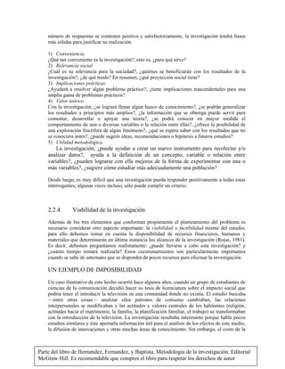 Parte del libro de Hernandez, Fernandez, y Baptista. Metodologia de la investigación. Editorial
McGraw Hill. Es recomendable que compres el libro para respetar los derechos de autor
número de respuestas se contesten positiva y satisfactoriamente, la investigación tendrá bases
más sólidas para justificar su realización.
1) Conveniencia
¿Qué tan conveniente es la investigación?, esto es, ¿para qué sirve?
2) Relevancia social
¿Cuál es su relevancia para la sociedad?, ¿quiénes se beneficiarán con los resultados de la
investigación?, ¿de qué modo? En resumen, ¿qué proyección social tiene?
3) Implicaciones prácticas
¿Ayudará a resolver algún problema práctico?, ¿tiene implicaciones trascendentales para una
amplia gama de problemas prácticos?
4) Valor teórico
Con la investigación, ¿se logrará llenar algún hueco de conocimiento?, ¿se podrán generalizar
los resultados a principios más amplios?, ¿la información que se obtenga puede servir para
comentar, desarrollar o apoyar una teoría?, ¿se podrá conocer en mayor medida el
comportamiento de una o diversas variables o la relación entre ellas?, ¿ofrece la posibilidad de
una exploración fructífera de algún fenómeno?, ¿qué se espera saber con los resultados que no
se conociera antes?, ¿puede sugerir ideas, recomendaciones o hipótesis a futuros estudios?
5) Utilidad metodológica
La investigación, ¿puede ayudar a crear un nuevo instrumento para recolectar y/o
analizar datos?, ayuda a la definición de un concepto, variable o relación entre
variables?, ¿pueden lograrse con ella mejoras de la forma de experimentar con una o
más variables?, ¿sugiere cómo estudiar más adecuadamente una población?
Desde luego, es muy difícil que una investigación pueda responder positivamente a todas estas
interrogantes; algunas veces incluso, sólo puede cumplir un criterio.
2.2.4. Viabilidad de la investigación
Además de los tres elementos que conforman propiamente el planteamiento del problema es
necesario considerar otro aspecto importante: la viabilidad o factibilidad misma del estudio;
para ello debemos tomar en cuenta la disponibilidad de recursos financieros, humanos y
materiales que determinarán en última instancia los alcances de la investigación (Rojas, 1981).
Es decir, debemos preguntamos realistamente: ¿puede llevarse a cabo esta investigación? y
¿cuánto tiempo tomará realizarla? Estos cuestionamientos son particularmente importantes
cuando se sabe de antemano que se dispondrá de pocos recursos para efectuar la investigación.
UN EJEMPLO DE IMPOSIBILIDAD
Un caso ilustrativo de este hecho ocurrió hace algunos años, cuando un grupo de estudiantes de
ciencias de la comunicación decidió hacer su tesis de licenciatura sobre el impacto social que
podría tener el introducir la televisión en una comunidad donde no existía. El estudio buscaba
—entre otras cosas— analizar silos patrones de consumo cambiaban, las relaciones
interpersonales se modificaban y las actitudes y valores centrales de los habitantes (religión,
actitudes hacia el matrimonio, la familia, la planificación familiar, el trabajo) se transformaban
con la introducción de la televisión. La investigación resultaba interesante porque habla pocos
estudios similares y éste aportarla información útil para el análisis de los efectos de este medio,
la difusión de innovaciones y otras muchas áreas de conocimiento. Sin embargo, el costo de la
 