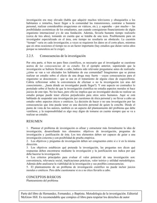 Parte del libro de Hernandez, Fernandez, y Baptista. Metodologia de la investigación. Editorial
McGraw Hill. Es recomendable que compres el libro para respetar los derechos de autor
investigación era muy elevado (habla que adquirir muchos televisores y obsequiarlos a los
habitantes o rentarlos, hacer llegar a la comunidad las transmisiones, contratar a bastante
personal, realizar considerables erogaciones en viáticos, etc.), y superaba —por mucho— las
posibilidades económicas de los estudiantes, aun cuando consiguieran financiamiento de algún
organismo internacional y/o de una fundación. Además, llevarla bastante tiempo realizarlo
(cerca de tres años), tomando en cuenta que se trataba de una tesis. Posiblemente para un
investigador especializado en el área, este tiempo no resultaría un obstáculo. La cuestión
“tiempo” varia en cada investigación; a veces se requieren los datos en el corto plazo, mientras
que en otras ocasiones el tiempo no es un factor importante (hay estudios que duran varios años
porque su naturaleza así lo exige).
2.2.5. Consecuencias de la investigación
Por otra parte, si bien no para fines científicos, es necesario que el investigador se cuestione
acerca de las consecuencias de su estudio. En el ejemplo anterior, suponiendo que la
investigación se hubiera llevado a cabo, hubiera sido relevante preguntarse antes de realizarla:
¿cómo se van a ver afectados los habitantes de esa comunidad? Imaginemos que se piensa
realizar un estudio sobre el efecto de una droga muy fuerte —cuyas consecuencias para el
organismo se desconocen— que se usa en el tratamiento de alguna clase de esquizofrenia.
Cabría reflexionar sobre la conveniencia de efectuar o no la investigación (en aras del
conocimiento... ¿hasta dónde un investigador puede llegar?). Y este aspecto no contradice lo
postulado sobre el hecho de que la investigación científica no estudia aspectos morales ni hace
juicios de este tipo. No los hace, pero ello no implica que un investigador decida no realizar un
estudio porque puede tener efectos perjudiciales para otros seres humanos. Aquí se está
hablando de suspender una investigación por cuestiones de ética personal y no llevar a cabo un
estudio sobre aspectos éticos o estéticos. La decisión de hacer o no una investigación por las
consecuencias que ésta pueda tener es una decisión personal de quien la concibe. Desde el
punto de vista de los autores, también es un aspecto del planteamiento del problema que debe
ventilarse, y la responsabilidad es algo muy digno de tomarse en cuenta siempre que se va a
realizar un estudio.
RESUMEN
1. Plantear el problema de investigación es afinar y estructurar más formalmente la idea de
investigación, desarrollando tres elementos: objetivos de investigación, preguntas de
investigación y justificación de ésta. Los tres elementos deben ser capaces de guiar a una
investigación concreta y con posibilidad de prueba empírica.
2. Los objetivos y preguntas de investigación deben ser congruentes entre si e ir en la misma
dirección.
3. Los objetivos establecen qué pretende la investigación, las preguntas nos dicen qué
respuestas deben encontrarse mediante la investigación y la justificación nos indica por qué
debe hacerse la investigación.
4. Los criterios principales para evaluar el valor potencial de una investigación son:
conveniencia, relevancia social, implicaciones prácticas, valor teórico y utilidad metodológica.
Además debe analizarse la viabilidad de la investigación y sus posibles consecuencias.
5. El planteamiento de un problema de investigación científico no puede incluir juicios
morales o estéticos. Pero debe cuestionarse si es o no ético llevarlo a cabo.
CONCEPTOS BÁSICOS
Planteamiento del problema
 