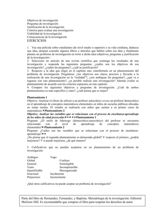Parte del libro de Hernandez, Fernandez, y Baptista. Metodologia de la investigación. Editorial
McGraw Hill. Es recomendable que compres el libro para respetar los derechos de autor
Objetivos de investigación
Preguntas de investigación
Justificación de la investigación
Criterios para evaluar una investigación
Viabilidad de la investigación
Consecuencias de la investigación
EJERCICIOS
1. Vea una película sobre estudiantes (de nivel medio o superior) y su vida cotidiana, deduzca
una idea, después consulte algunos libros o artículos que hablen sobre esa idea y finalmente
plantee un problema de investigación en torno a dicha idea (objetivos, preguntas y justificación
de la investigación.
2. Seleccione un artículo de una revista científica que contenga los resultados de una
investigación y responda las siguientes preguntas: ¿cuáles son los objetivos de esa
investigación?, ¿cuáles las preguntas?, ¿cuál su justificación?
3. Respecto a la idea que eligió en el capítulo uno, transfórmela en un planteamiento del
problema de investigación. Pregúntese: ¿los objetivos son claros, precisos y llevarán a la
realización de una investigación en la “realidad”?, ¿son ambiguas las preguntas?, ¿qué va a
lograrse con este planteamiento?, ¿es posible realizar esta investigación? Además evalúe su
planteamiento de acuerdo con los criterios expuestos en este capítulo.
4. Compare los siguientes objetivos y preguntas de investigación. ¿Cuál de ambos
planteamientos es más especifico y claro?, ¿cuál piensa que es mejor?
Planteamiento 1
Objetivo: Analizar el efecto de utilizar a un profesor autocrático versus un profesor democrático
en el aprendizaje de conceptos matemáticos elementales en niños de escuelas públicas ubicadas
en zonas rurales. El estudio se realizaría con niños que asisten a su primer curso de
matemáticas. Planteamiento 2
Objetivo: Analizar las variables que se relacionan con el proceso de enseñanza-aprendizaje
de los niños de edad preescolar.     Planteamiento 1
Pregunta: ¿El estilo de liderazgo (democrático-autocrático) del profesor se encuentra
relacionado con el nivel de aprendizaje de conceptos matemáticos
elementales? Planteamiento 2
Pregunta: ¿Cuáles son las variables que se relacionan con el proceso de enseñanza-
aprendizaje? 
¿No piensa que el segundo planteamiento es demasiado global? Y respecto al primero, ¿podría
mejorarse? Y si puede mejorarse, ¿de qué manera?
5. Calificativos que no pueden aceptarse en un planteamiento de un problema de
investigación:
Ambiguo Vago
Global Confuso
General Ininteligible
Vasto Incomprensible
Injustificable Desorganizado
Irracional Incoherente
Prejuicioso Inconsistente
¿Qué otros calificativos no puede aceptar un problema de investigación?
 