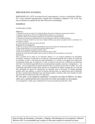 Parte del libro de Hernandez, Fernandez, y Baptista. Metodologia de la investigación. Editorial
McGraw Hill. Es recomendable que compres el libro para respetar los derechos de autor
BIBLIOGRAFÍA SUGERIDA
KERLINGER, FN. (1975). Investigación del comportamiento: técnicas y metodología. México,
D.F.: Nueva editorial Interamericana. Capítulo dos (“Problemas e hipótesis”), Pp. 16-28. Hay
nuevas ediciones en español de esta obra clásica de la metodología.
EJEMPLO:
La televisión y el niño
Objetivos:
1. Describir el uso que los niños de la Ciudad de México hacen de los medios de comunicación colectiva.
2. Indagar el tiempo que los niños de la Ciudad de México dedican a ver la televisión.
3. Describir cuáles son los programas preferidos de los niños de la Ciudad de México.
4. Determinar las funciones y gratificaciones de la televisión para el niño de la Ciudad de México.
5. Conocer el tipo de control en el caso de la Ciudad de México que ejercen los padres sobre la actividad de ver
televisión de sus hijos.
6. Analizar qué tipos de niños ven más la televisión.
Preguntas de investigación:
¿Cuál es el uso que los niños de la Ciudad de México hacen de los medios de comunicación colectiva?
¿Cuánto tiempo dedican a ver la televisión diferentes tipos de niños?
¿Cuáles son los programas preferidos de dichos niños?
¿Cuáles son las funciones y gratificaciones de la televisión para el niño?
¿Qué tipo de control ejercen los padres sobre sus hijos en relación con la actividad de ver televisión?
Jusificación:
Para la mayoría de los niños el ver televisión, dormir e ir a la escuela constituyen sus principales
actividades. Asimismo, la televisión es el medio de comunicación preferido por los niños. Se estima que
en promedio, el niño ve televisión tres horas diariamente, y se calculó en un reporte de la agencia de
investigación Nielsen que, al cumplir los 15 años, un niño ha visto cerca de 15 000 horas de contenidos
televisivos. Este hecho ha generado diversos cuestionamientos de padres, maestros, investigadores y —en
general— de la sociedad sobre la relación niño-televisión y los efectos de ésta sobre el infante. Así, se ha
considerado trascendente estudiar dicha relación con el propósito de analizar el papel que en la vida del
niño desempeña un agente de socialización tan relevante corno la televisión. El estudio planteado
ayudará, entre otros aspectos, a conocer la relación niño-televisión, sus implicaciones para el desarrollo
del niño y proporcionará información que será útil para padres y maestros sobre cómo manejar de modo
más provechoso la relación del niño con la televisión.
Por otra parte, la investigación contribuirá a contrastar con datos de México, los datos
sobre usos y gratificaciones de la televisión en el niño encontrados en otros países.
La investigación es viable, pues se dispone de los recursos necesarios para llevarla a cabo.
 