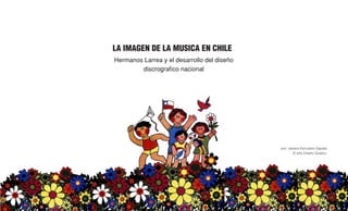 LA IMAGEN DE LA MUSICA EN CHILE
Hermanos Larrea y el desarrollo del diseño
discrografico nacional
por: Javiera Escudero Zapata
3º año Diseño Graifco
 