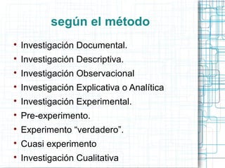 según el método

Investigación Documental.

Investigación Descriptiva.

Investigación Observacional

Investigación Explicativa o Analítica

Investigación Experimental.

Pre-experimento.

Experimento “verdadero”.

Cuasi experimento

Investigación Cualitativa
 
