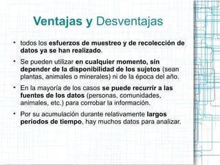Ventajas y Desventajas

todos los esfuerzos de muestreo y de recolección de
datos ya se han realizado.

Se pueden utilizar en cualquier momento, sin
depender de la disponibilidad de los sujetos (sean
plantas, animales o minerales) ni de la época del año.

En la mayoría de los casos se puede recurrir a las
fuentes de los datos (personas, comunidades,
animales, etc.) para corrobar la información.

Por su acumulación durante relativamente largos
periodos de tiempo, hay muchos datos para analizar.
 
